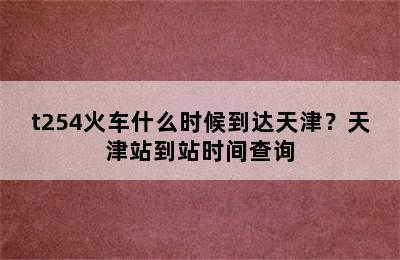 t254火车什么时候到达天津？天津站到站时间查询