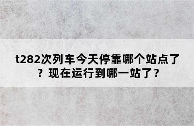 t282次列车今天停靠哪个站点了？现在运行到哪一站了？