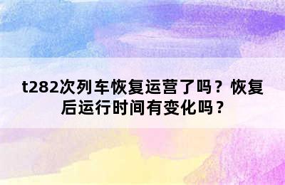 t282次列车恢复运营了吗？恢复后运行时间有变化吗？