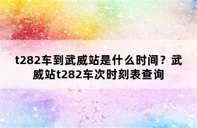 t282车到武威站是什么时间？武威站t282车次时刻表查询