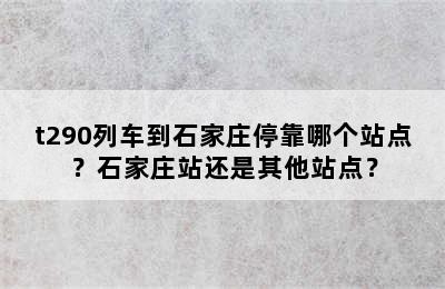 t290列车到石家庄停靠哪个站点？石家庄站还是其他站点？
