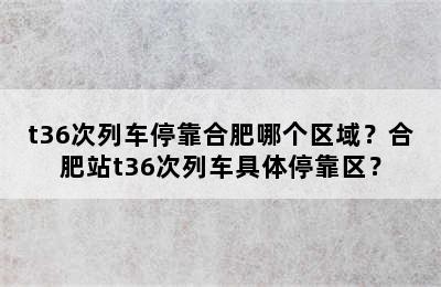 t36次列车停靠合肥哪个区域？合肥站t36次列车具体停靠区？