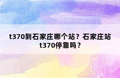 t370到石家庄哪个站？石家庄站t370停靠吗？