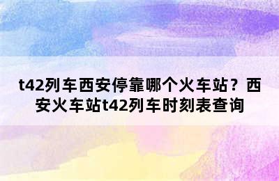 t42列车西安停靠哪个火车站？西安火车站t42列车时刻表查询