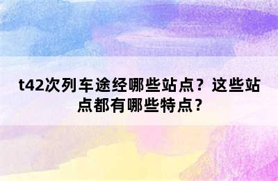 t42次列车途经哪些站点？这些站点都有哪些特点？