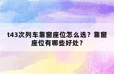 t43次列车靠窗座位怎么选？靠窗座位有哪些好处？