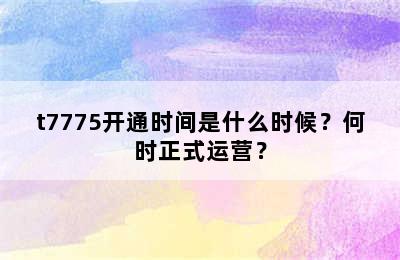 t7775开通时间是什么时候？何时正式运营？