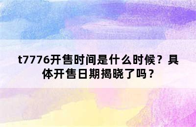 t7776开售时间是什么时候？具体开售日期揭晓了吗？