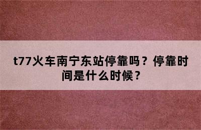 t77火车南宁东站停靠吗？停靠时间是什么时候？