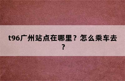 t96广州站点在哪里？怎么乘车去？