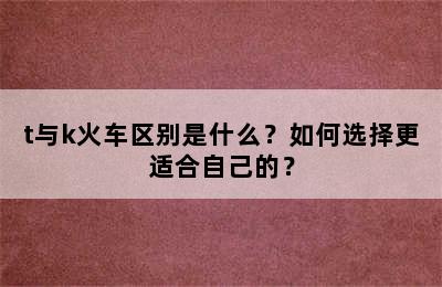 t与k火车区别是什么？如何选择更适合自己的？