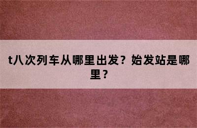 t八次列车从哪里出发？始发站是哪里？