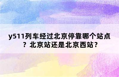 y511列车经过北京停靠哪个站点？北京站还是北京西站？