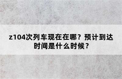 z104次列车现在在哪？预计到达时间是什么时候？