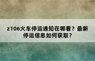 z106火车停运通知在哪看？最新停运信息如何获取？