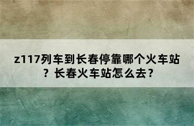 z117列车到长春停靠哪个火车站？长春火车站怎么去？