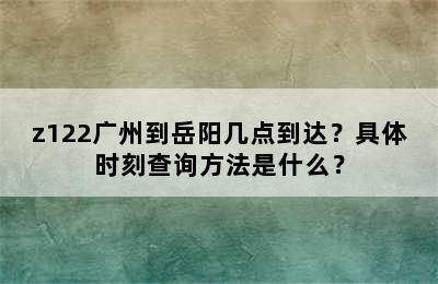 z122广州到岳阳几点到达？具体时刻查询方法是什么？