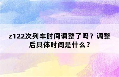 z122次列车时间调整了吗？调整后具体时间是什么？