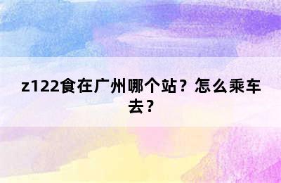 z122食在广州哪个站？怎么乘车去？