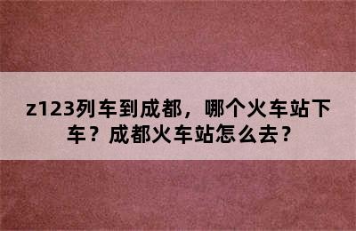 z123列车到成都，哪个火车站下车？成都火车站怎么去？