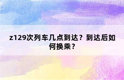 z129次列车几点到达？到达后如何换乘？