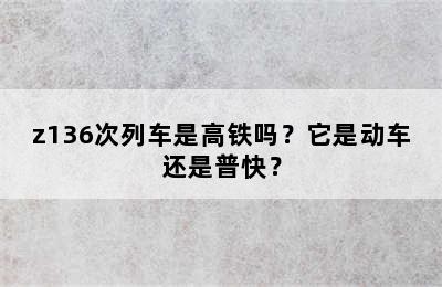 z136次列车是高铁吗？它是动车还是普快？