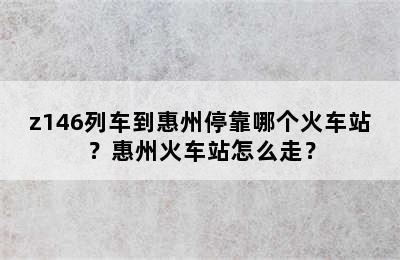 z146列车到惠州停靠哪个火车站？惠州火车站怎么走？