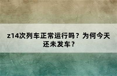 z14次列车正常运行吗？为何今天还未发车？