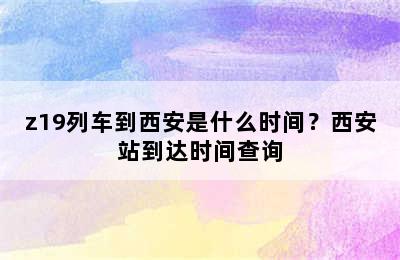 z19列车到西安是什么时间？西安站到达时间查询