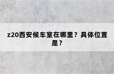 z20西安候车室在哪里？具体位置是？