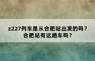 z227列车是从合肥站出发的吗？合肥站有这趟车吗？