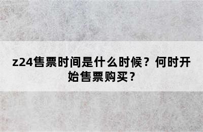 z24售票时间是什么时候？何时开始售票购买？