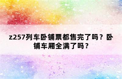 z257列车卧铺票都售完了吗？卧铺车厢全满了吗？