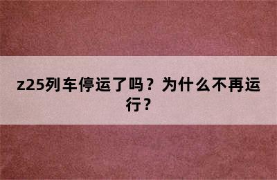 z25列车停运了吗？为什么不再运行？