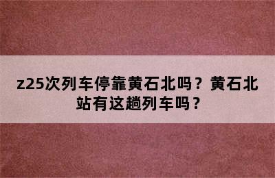 z25次列车停靠黄石北吗？黄石北站有这趟列车吗？