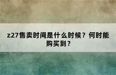 z27售卖时间是什么时候？何时能购买到？