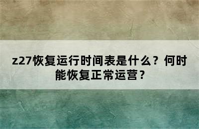 z27恢复运行时间表是什么？何时能恢复正常运营？