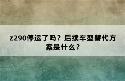 z290停运了吗？后续车型替代方案是什么？