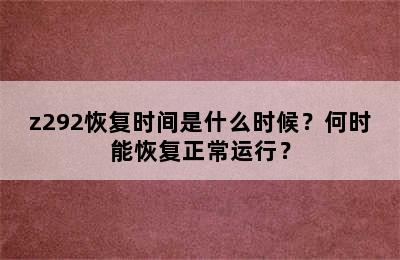 z292恢复时间是什么时候？何时能恢复正常运行？