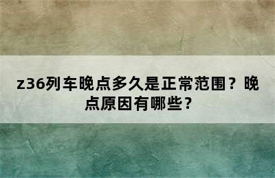 z36列车晚点多久是正常范围？晚点原因有哪些？