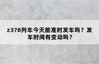 z378列车今天能准时发车吗？发车时间有变动吗？