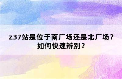 z37站是位于南广场还是北广场？如何快速辨别？