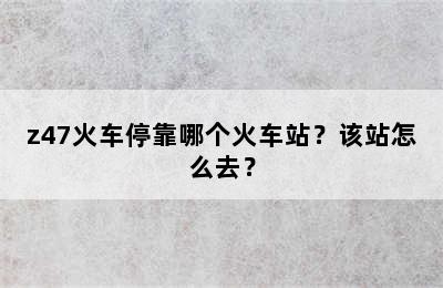 z47火车停靠哪个火车站？该站怎么去？