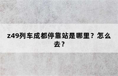 z49列车成都停靠站是哪里？怎么去？