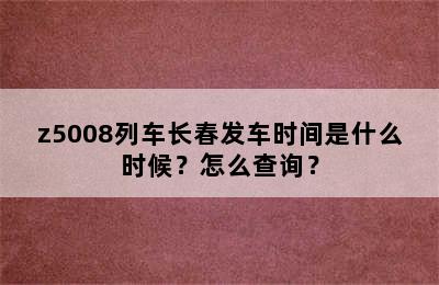 z5008列车长春发车时间是什么时候？怎么查询？