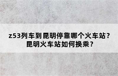 z53列车到昆明停靠哪个火车站？昆明火车站如何换乘？