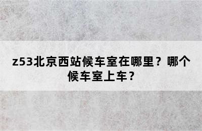 z53北京西站候车室在哪里？哪个候车室上车？