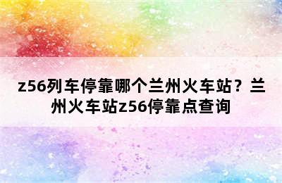 z56列车停靠哪个兰州火车站？兰州火车站z56停靠点查询