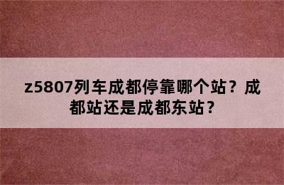 z5807列车成都停靠哪个站？成都站还是成都东站？