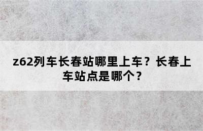z62列车长春站哪里上车？长春上车站点是哪个？